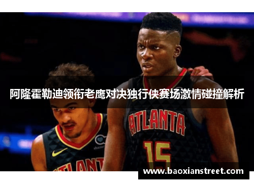 阿隆霍勒迪领衔老鹰对决独行侠赛场激情碰撞解析