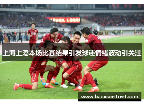 上海上港本场比赛结果引发球迷情绪波动引关注