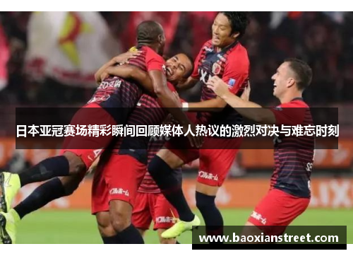 日本亚冠赛场精彩瞬间回顾媒体人热议的激烈对决与难忘时刻