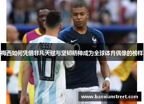 梅西如何凭借非凡天赋与坚韧精神成为全球体育偶像的榜样