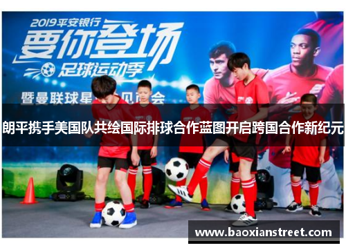 朗平携手美国队共绘国际排球合作蓝图开启跨国合作新纪元
