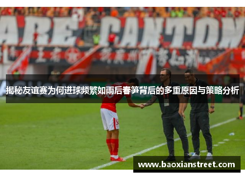 揭秘友谊赛为何进球频繁如雨后春笋背后的多重原因与策略分析