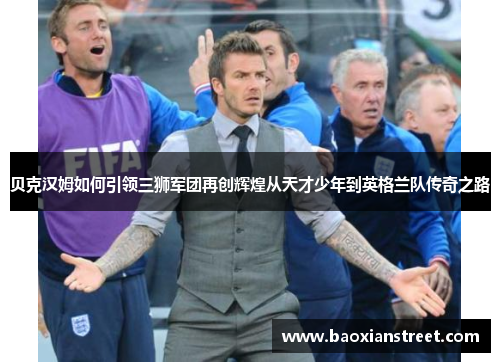 贝克汉姆如何引领三狮军团再创辉煌从天才少年到英格兰队传奇之路