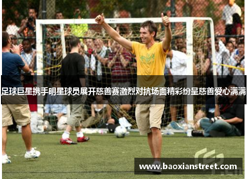 足球巨星携手明星球员展开慈善赛激烈对抗场面精彩纷呈慈善爱心满满